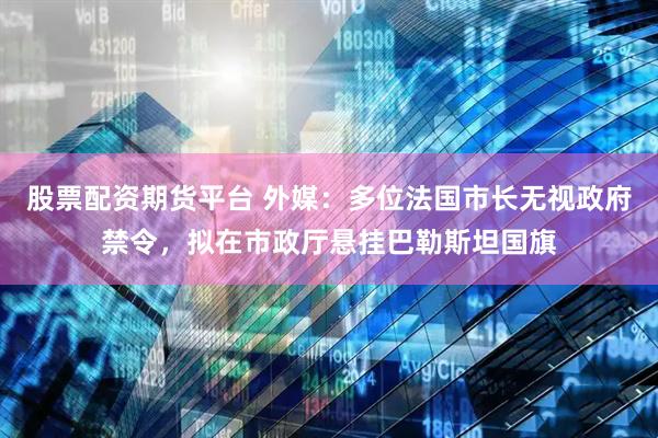 股票配资期货平台 外媒：多位法国市长无视政府禁令，拟在市政厅悬挂巴勒斯坦国旗