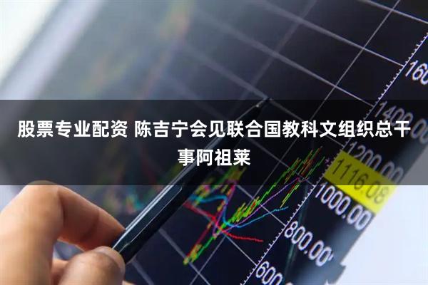 股票专业配资 陈吉宁会见联合国教科文组织总干事阿祖莱