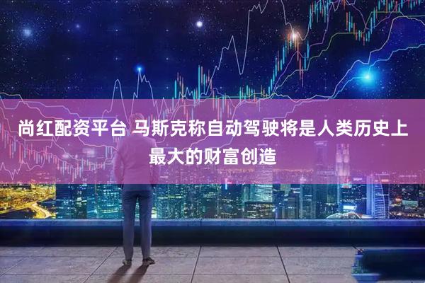 尚红配资平台 马斯克称自动驾驶将是人类历史上最大的财富创造