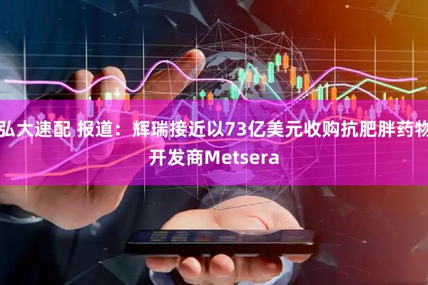 弘大速配 报道：辉瑞接近以73亿美元收购抗肥胖药物开发商Metsera