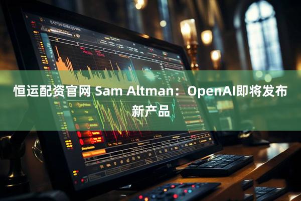 恒运配资官网 Sam Altman：OpenAI即将发布新产品