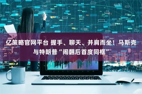 亿策略官网平台 握手、聊天、并肩而坐！马斯克与特朗普“闹翻后首度同框”