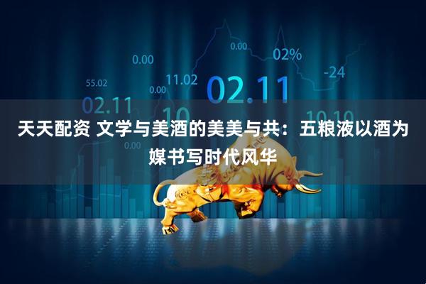 天天配资 文学与美酒的美美与共：五粮液以酒为媒书写时代风华