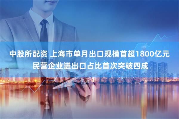 中股所配资 上海市单月出口规模首超1800亿元 民营企业进出口占比首次突破四成