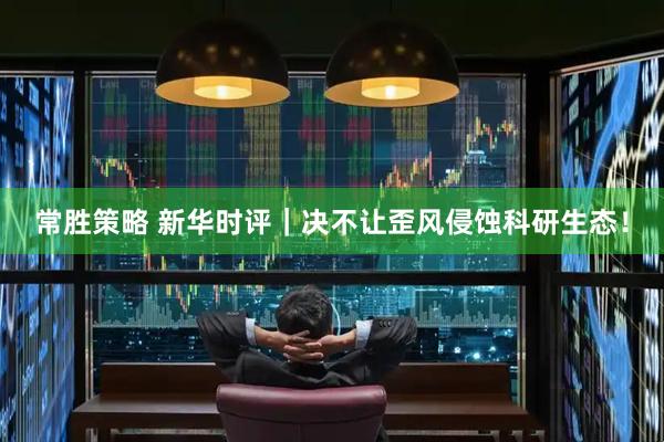常胜策略 新华时评｜决不让歪风侵蚀科研生态！
