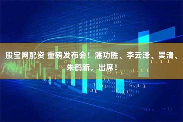 股宝网配资 重磅发布会！潘功胜、李云泽、吴清、朱鹤新，出席！