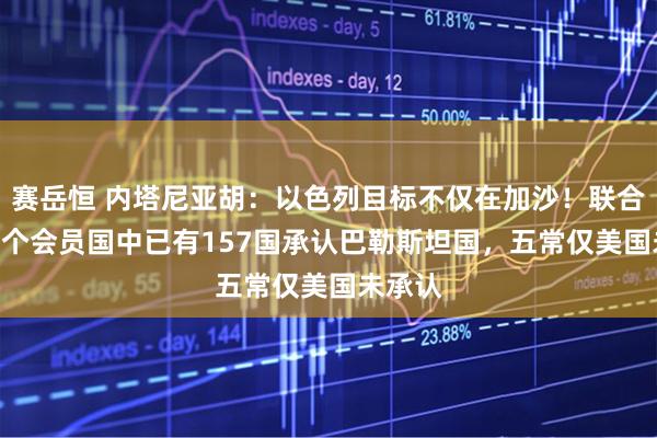 赛岳恒 内塔尼亚胡：以色列目标不仅在加沙！联合国193个会员国中已有157国承认巴勒斯坦国，五常仅美国未承认