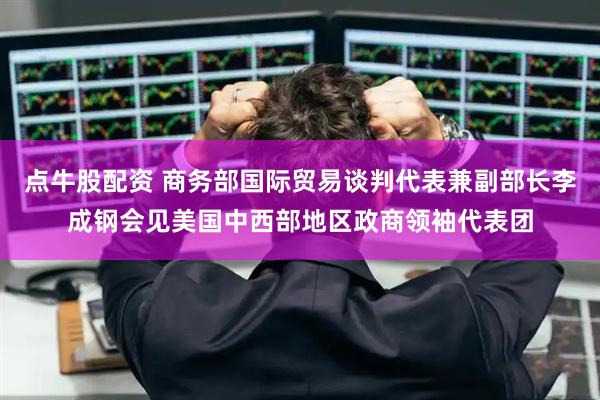 点牛股配资 商务部国际贸易谈判代表兼副部长李成钢会见美国中西部地区政商领袖代表团