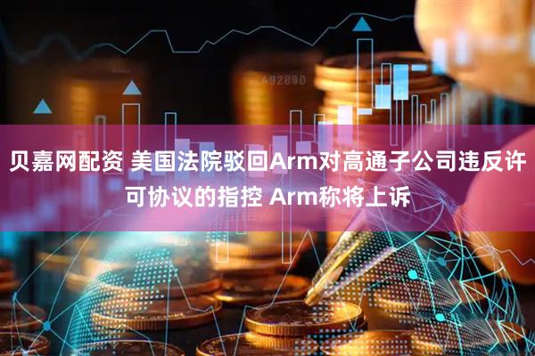贝嘉网配资 美国法院驳回Arm对高通子公司违反许可协议的指控 Arm称将上诉