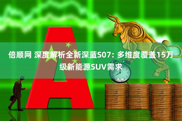 倍顺网 深度解析全新深蓝S07: 多维度覆盖15万级新能源SUV需求
