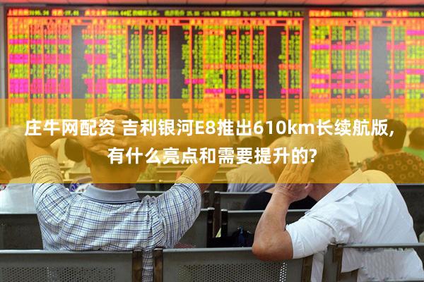 庄牛网配资 吉利银河E8推出610km长续航版, 有什么亮点和需要提升的?