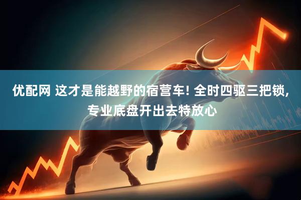 优配网 这才是能越野的宿营车! 全时四驱三把锁, 专业底盘开出去特放心