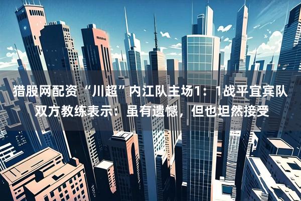 猎股网配资 “川超”内江队主场1：1战平宜宾队 双方教练表示：虽有遗憾，但也坦然接受