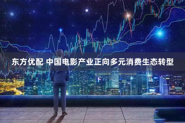 东方优配 中国电影产业正向多元消费生态转型