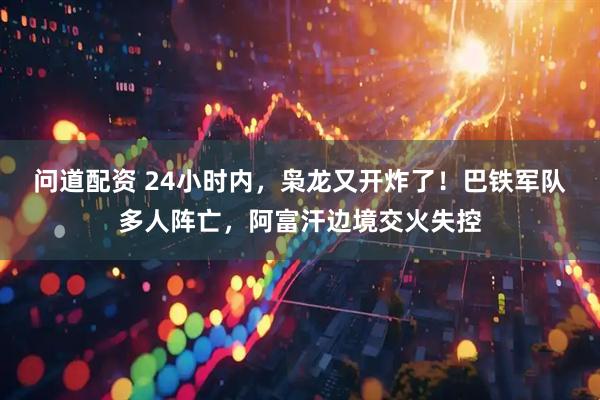 问道配资 24小时内，枭龙又开炸了！巴铁军队多人阵亡，阿富汗边境交火失控