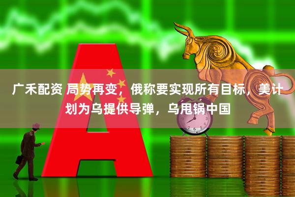 广禾配资 局势再变，俄称要实现所有目标，美计划为乌提供导弹，乌甩锅中国