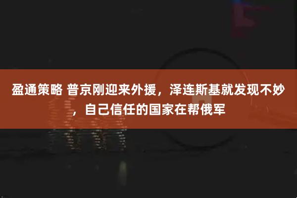 盈通策略 普京刚迎来外援，泽连斯基就发现不妙，自己信任的国家在帮俄军