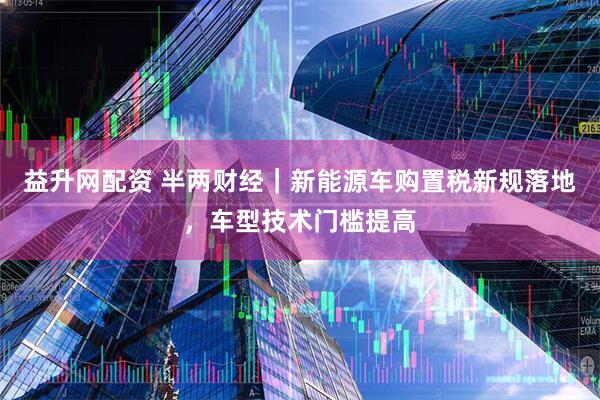 益升网配资 半两财经｜新能源车购置税新规落地，车型技术门槛提高