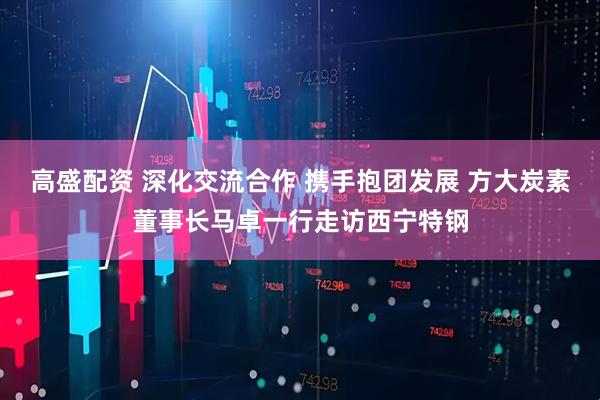 高盛配资 深化交流合作 携手抱团发展 方大炭素董事长马卓一行走访西宁特钢