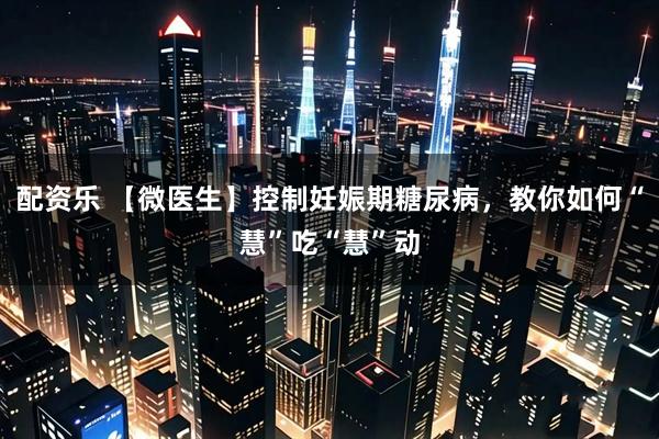 配资乐 【微医生】控制妊娠期糖尿病，教你如何“慧”吃“慧”动