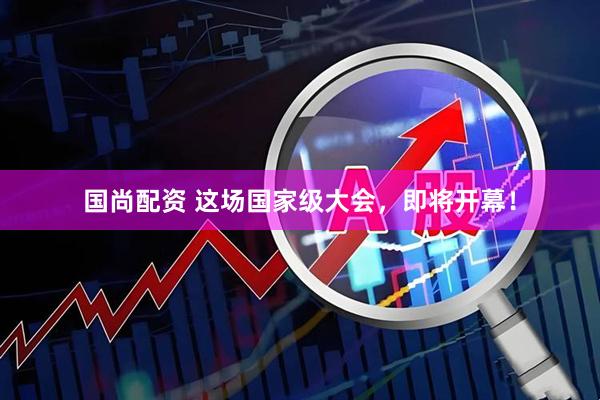 国尚配资 这场国家级大会，即将开幕！